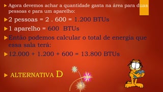  Agora devemos achar a quantidade gasta na área para duas
pessoas e para um aparelho:
2 pessoas = 2 . 600 = 1.200 BTUs
1 aparelho = 600 BTUs
Então podemos calcular o total de energia que
essa sala terá:
12.000 + 1.200 + 600 = 13.800 BTUs
 ALTERNATIVA D
 
