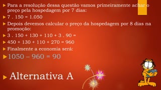  Para a resolução dessa questão vamos primeiramente achar o
preço pela hospedagem por 7 dias:
 7 . 150 = 1.050
 Depois devemos calcular o preço da hospedagem por 8 dias na
promoção:
 3 . 150 + 130 + 110 + 3 . 90 =
 450 + 130 + 110 + 270 = 960
 Finalmente a economia será:
1050 – 960 = 90
 Alternativa A
 