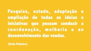 Pesquisa, estudo, adaptação e
ampliação de todas as ideias e
iniciativas que possam conduzir a
coordenação, melhoria e ao
desenvolvimento das vendas.
(Duda Pinheiro)
 
