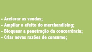 - Acelerar as vendas;
- Ampliar o efeito do merchandising;
- Bloquear a penetração da concorrência;
- Criar novas razões de consumo;
 