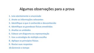 Algumas observações para a prova
1. Leia atentamente o enunciado
2. Anote as informações relevantes
3. Identifique o que é conhecido e desconhecido
4. Identifique as grandezas físicas envolvidas
5. Analise as unidades
6. Esboce um diagrama ou representação
7. Use a estratégia de múltipla escolha
8. Aplique os princípios físicos
9. Revise suas respostas
10.Gerencie o tempo
 