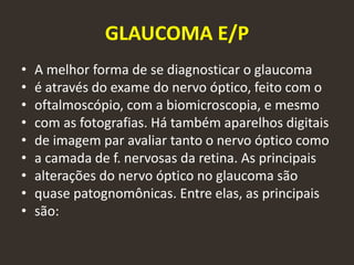 GLAUCOMA E/P
• A melhor forma de se diagnosticar o glaucoma
• é através do exame do nervo óptico, feito com o
• oftalmoscópio, com a biomicroscopia, e mesmo
• com as fotografias. Há também aparelhos digitais
• de imagem par avaliar tanto o nervo óptico como
• a camada de f. nervosas da retina. As principais
• alterações do nervo óptico no glaucoma são
• quase patognomônicas. Entre elas, as principais
• são:
 