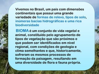 Vivemos no Brasil, um país com dimensões
continentais que possui uma grande
variedade de formas de relevo, tipos de solo,
inúmeras bacias hidrográficas e uma rica
biodiversidade
BIOMA é um conjunto de vida vegetal e
animal, constituído pelo agrupamento de
tipos de vegetação que são próximos e
que podem ser identificados em nível
regional, com condições de geologia e
clima semelhantes e que, historicamente,
sofreram os mesmos processos de
formação da paisagem, resultando em
uma diversidade de flora e fauna própria.
 