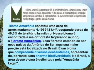 Bioma Amazônia constitui uma área de
aproximadamente 4.196943 km2, ocupando cerca de
49,3% do território brasileiro. Nesse bioma é
encontrada a maior floresta tropical do mundo,
a Floresta Amazônica. Essa floresta estende-se por
nove países da América do Sul, mas sua maior
porção está localizada no Brasil. É um bioma
que compreende diversos ecossistemas, apresentan
do, portanto, uma enorme biodiversidade. No Brasil, a
área desse bioma é delimitada pela "Amazônia
Legal".
 