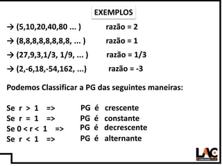 17
Podemos Classificar a PG das seguintes maneiras:
Se r > 1 =>
Se r = 1 =>
Se 0 < r < 1 =>
Se r < 1 =>
EXEMPLOS
razão = 2...