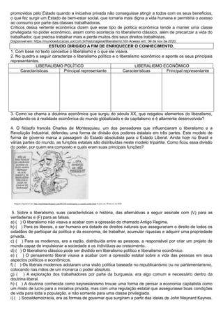promovidos pelo Estado quando a iniciativa privada não conseguisse atingir a todos com os seus benefícios,
o que fez surgir um Estado de bem-estar social, que tornaria mais digna a vida humana e permitiria o acesso
ao consumo por parte das classes trabalhadoras.
Críticos dessa vertente econômica dizem que esse tipo de política econômica tende a manter uma classe
privilegiada no poder econômico, assim como acontecia no liberalismo clássico, além de precarizar a vida do
trabalhador, que precisa trabalhar mais e perde muitos dos seus direitos trabalhistas.
Disponível em: https://mundoeducacao.uol.com.br/historiageral/liberalismo.htm Acesso em: 09 de nov de 2020.
ESTUDO DIRIGIDO A FIM DE ENRIQUECER O CONHECIMENTO.
1. Com base no texto conceitue o liberalismo e o que ele visava.
2. No quadro a seguir caracterize o liberalismo político e o liberalismo econômico e aponte os seus principais
representantes.
LIBERALISMO POLÍTICO LIBERALISMO ECONÔMICO
Características Principal representante Características Principal representante
3. Como se chama a doutrina econômica que surgiu do século XX, que resgatou elementos do liberalismo,
adaptando-os à realidade econômica do mundo globalizado e do capitalismo e é altamente desenvolvido?
4. O filósofo francês Charles de Montesquieu, um dos pensadores que influenciaram o liberalismo e a
Revolução Industrial, defendeu uma forma de divisão dos poderes estatais em três partes. Este modelo de
forma de governo marca a passagem do Estado absolutista para o Estado Liberal. Ainda hoje no Brasil e
várias partes do mundo, as funções estatais são distribuídas neste modelo tripartite. Como ficou essa divisão
do poder, por quem era composto e quais eram suas principais funções?
5. Sobre o liberalismo, suas características e história, das alternativas a seguir assinale com (V) para as
verdadeiras e (F) para as falsas.
a) ( ) O liberalismo não visava a acabar com a opressão do chamado Antigo Regime.
b) ( ) Para os liberais, o ser humano era dotado de direitos naturais que assegurariam o direito de todos os
cidadãos de participar da política e da economia, de trabalhar, acumular riquezas e adquirir uma propriedade
privada.
c) ( ) Para os modernos, era a razão, distribuída entre as pessoas, a responsável por criar um projeto de
mundo capaz de impulsionar a sociedade e os indivíduos ao crescimento.
d) ( ) O liberalismo clássico pode ser dividido em liberalismo político e liberalismo econômico.
e) ( ) O pensamento liberal visava a acabar com a opressão estatal sobre a vida das pessoas em seus
aspectos políticos e econômicos.
f) ( ) Os liberais modernos adotaram uma visão política baseada no republicanismo ou no parlamentarismo,
colocando nas mãos de um monarca o poder absoluto.
g) ( ) A exploração dos trabalhadores por parte da burguesia, era algo comum e necessário dentro da
doutrina liberal.
h) ( ) A doutrina conhecida como keynesianismo trouxe uma forma de pensar a economia capitalista como
um misto de lucro para a iniciativa privada, mas com uma regulação estatal que assegurasse boas condições
de vida para toda a população, e não somente para uma classe privilegiada.
i) ( ) Socialdemocracia, era as formas de governar que surgiram a partir das ideias de John Maynard Keynes.
 