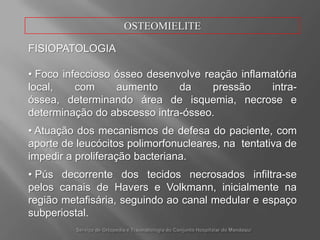 OSTEOMIELITECLASSIFICAÇÃOOsteomielitePós-operatória (oucirúrgica)Decorrente de procedimentoscirúrgicosemquehá tempo prolongado de exposiçãoteciduale hemostasiaimperfeita, ocasionando hematoma pós-operatório. Destaca-se também a permanência de pinos e parafusos de fixadoresexternos e traçãoesquelética, atuandocomoacessodiretoaotecidoósseo.Serviço de Ortopedia e Traumatologia do ConjuntoHospitalar do Mandaqui