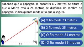 (D) O fio mede 35 metros
(C) O fio mede 31 metros
(B) O fio mede 25 metros
(A) O fio mede 23 metros
Sabendo que o papagaio se encontra a 7 metros de altura e
que a Marta está a 24 metros de distância da sombra do
papagaio, indica quanto mede o fio que o segura.
 