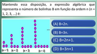 (D) B=3n+1
(C) B=2n+1.
(B) B=3n.
(A) B=2n.
Mantendo essa disposição, a expressão algébrica que
representa o número de bolinhas B em função da ordem n (n =
1, 2, 3, ...) é:
 
