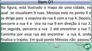 Na figura, está ilustrado o mapa de uma cidade, no
qual se visualizam 9 ruas. Messias está no ponto X e
se dirige para a esquina da rua 6 com a rua 4. Depois,
percorre a rua 4 e vira na rua 9 em direção à rua 2.
Em seguida, percorre a rua 2 até encontrar a rua 7.
Caminha por essa rua até encontrar a rua 4, onde
finaliza o trajeto. Em qual ponto Messias não passou?
Item 01
 