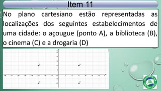 No plano cartesiano estão representadas as
localizações dos seguintes estabelecimentos de
uma cidade: o açougue (ponto A), a biblioteca (B),
o cinema (C) e a drogaria (D)
Item 11
 