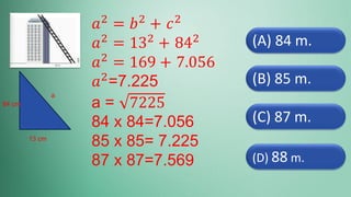 (D) 88 m.
(C) 87 m.
(B) 85 m.
(A) 84 m.
𝑎2 = 𝑏2 + 𝑐2
𝑎2 = 132 + 842
𝑎2
= 169 + 7.056
𝑎2
=7.225
a = 7225
84 x 84=7.056
85 x 85= 7.225
87 x 87=7.569
13 cm
84 cm
a
 