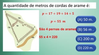 (D) 220 m.
(C) 200 m
(B) 56 m .
(A) 50 m.
A quantidade de metros de cordas de arame é:
𝒑 = 𝟏𝟕 + 𝟏𝟗 + 𝟏𝟒 + 𝟓
𝒑 = 𝟓𝟓 𝒎
São 4 pernas de arames
55 x 4 = 220
 