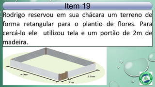 Rodrigo reservou em sua chácara um terreno de
forma retangular para o plantio de flores. Para
cercá-lo ele utilizou tela e um portão de 2m de
madeira.
Item 19
 