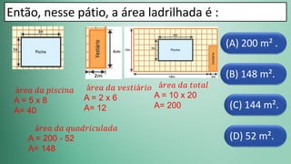(D) 52 m².
(C) 144 m².
(B) 148 m².
(A) 200 m² .
Então, nesse pátio, a área ladrilhada é :
á𝑟𝑒𝑎 𝑑𝑎 𝑝𝑖𝑠𝑐𝑖𝑛𝑎
A = 5 x 8
A= 40
á𝑟𝑒𝑎 𝑑𝑎 𝑣𝑒𝑠𝑡𝑖á𝑟𝑖𝑜
A = 2 x 6
A= 12
á𝑟𝑒𝑎 𝑑𝑎 𝑡𝑜𝑡𝑎𝑙
A = 10 x 20
A= 200
á𝑟𝑒𝑎 𝑑𝑎 𝑞𝑢𝑎𝑑𝑟𝑖𝑐𝑢𝑙𝑎𝑑𝑎
A = 200 - 52
A= 148
 