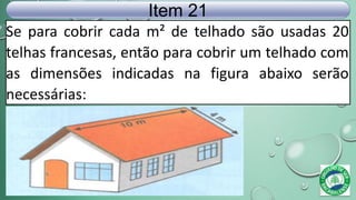 Se para cobrir cada m² de telhado são usadas 20
telhas francesas, então para cobrir um telhado com
as dimensões indicadas na figura abaixo serão
necessárias:
Item 21
 