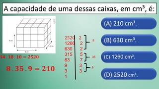 (D) 2520 cm³.
(C) 1260 cm³.
(B) 630 cm³.
(A) 210 cm³.
A capacidade de uma dessas caixas, em cm³, é:
2520 2
1266 2
630 2
315 5
63 7
9 3
3 3
1
8
35
9
𝟖 . 𝟑𝟓 . 𝟗 = 𝟐𝟏𝟎
14 . 𝟏𝟖 . 𝟏𝟎 = 𝟐𝟓𝟐𝟎
 