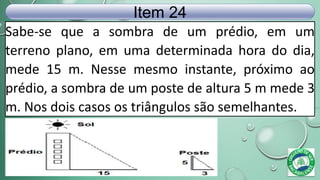 Sabe-se que a sombra de um prédio, em um
terreno plano, em uma determinada hora do dia,
mede 15 m. Nesse mesmo instante, próximo ao
prédio, a sombra de um poste de altura 5 m mede 3
m. Nos dois casos os triângulos são semelhantes.
Item 24
 