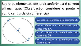 (D) o diâmetro é determinado pelo
segmento AB.
(C) O diâmetro é determinada pelo
segmento CB.
(B) o diâmetro é determinado pelo
segmento CA.
(A)o raio é determinado pelo segmento BC.
Sobre os elementos desta circunferência é correto
afirmar que: (Observação: considere o ponto A
como centro da circunferência)
 