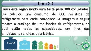 Laura está organizando uma festa para 300 convidados.
Ela calculou um consumo de 600 mililitros de
refrigerante para cada convidado. A imagem a seguir
mostra o catálogo de uma fábrica de refrigerantes, no
qual estão todas as capacidades, em litro, das
embalagens vendidas pela fábrica.
Item 30
 