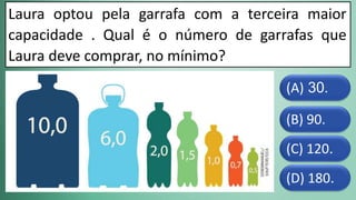 (D) 180.
(C) 120.
(B) 90.
(A) 30.
Laura optou pela garrafa com a terceira maior
capacidade . Qual é o número de garrafas que
Laura deve comprar, no mínimo?
 