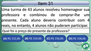 Uma turma de 43 alunos resolveu homenagear sua
professora e combinou de comprar-lhe um
presente. Cada aluno deveria contribuir com 4
reais, no entanto, 4 alunos não puderam participar.
Item 31
Qual foi o preço do presente da professora?
(A) R$ 152,00. (B) R$ 154,00. (C) R$ 156,00. (D) R$ 158,00.
 