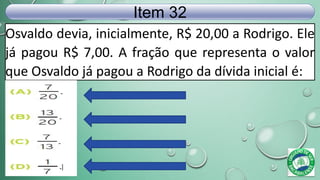 Osvaldo devia, inicialmente, R$ 20,00 a Rodrigo. Ele
já pagou R$ 7,00. A fração que representa o valor
que Osvaldo já pagou a Rodrigo da dívida inicial é:
Item 32
 
