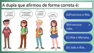 (D) João e Rita..
(C) Rita e Mariana..
(B)Francisco e
João..
(A)Francisco e Rita.
A dupla que afirmou de forma correta é:
 
