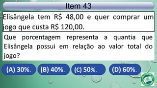 Elisângela tem R$ 48,00 e quer comprar um
jogo que custa R$ 120,00.
Item 43
(A) 30%. (B) 40%. (C) 50%. (D) 60%.
Que porcentagem representa a quantia que
Elisângela possui em relação ao valor total do
jogo?
 