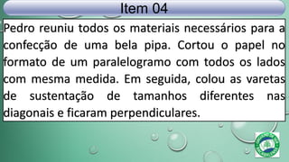 Pedro reuniu todos os materiais necessários para a
confecção de uma bela pipa. Cortou o papel no
formato de um paralelogramo com todos os lados
com mesma medida. Em seguida, colou as varetas
de sustentação de tamanhos diferentes nas
diagonais e ficaram perpendiculares.
Item 04
 