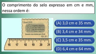 (D) 6,4 cm e 64 mm.
(C) 3,5 cm e 35 mm.
(B) 3,4 cm e 34 mm.
(A) 3,0 cm e 35 mm.
O comprimento do selo expresso em cm e mm,
nessa ordem é:
 