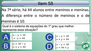 Na 7ª série, há 44 alunos entre meninos e meninas.
A diferença entre o número de meninos e o de
meninas é 10.
Item 58
𝑥 − 𝑦 = 10
𝑥 ∙ 𝑦 = 44
𝑥 − 𝑦 = 10
𝑥 = 44 + 𝑦
𝑥 − 𝑦 = 10
𝑥 + 𝑦 = 44
𝑥 = 10 − 𝑦
𝑥 + 𝑦 = 44
Qual é o sistema de equações do 1º grau que melhor
representa essa situação?
A
B
C
D
 