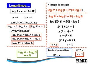 Logaritmos.... 
logB A = x « A = Bx 
A > 0 1 ≠ B > 0 
CASOS PARTICULARES 
logB 1 = 0 logA A = 1 
logA Am = m 
PROPRIEDADES 
logC (A.B) = logcA + logc B 
logC (A/B) = logcA – logc B 
logC Am = m.logcA 
A solução da equação 
log 2x + log (1 + 2x) = log 6 é: 
log 2x + log (1 + 2x) = log 6 
log [(2x (1 + 2x)] = log 6 
2x (1 + 2x) = 6 
y (1 + y) = 6 
y + y2 = 6 
y2 + y – 6 = 0 
logC A = logc B 
A = B 
y’ = 2 y’’ = - 3 
Incógnita auxiliar: 
2X = y 
2x = 2 
x = 1 
 