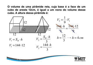 O volume de uma pirâmide reta, cuja base é a face de um 
cubo de aresta 12cm, é igual a um nono do volume desse 
cubo. A altura dessa pirâmide é: 
12 
12 
12 
12 
12 
V B = × 
S h 
V S h B = × 1 3 2 
144 12 1 V = × 
144 
3 
2 
h 
V 
= × 
1 
V = ×V 
2 1 9 
144× h = × 
144 12 
9 
3 
12 h = h = 4 cm 
3 
 