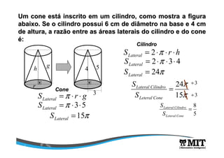 Um cone está inscrito em um cilindro, como mostra a figura 
abaixo. Se o cilindro possui 6 cm de diâmetro na base e 4 cm 
de altura, a razão entre as áreas laterais do cilindro e do cone 
é: 
h g 4 5 
S r g Lateral =p × × 
r 
3 
=p ×3×5 Lateral S 
=15p Lateral S 
S r h Lateral = 2×p × × 
Cone 
Cilindro 
= 2×p ×3× 4 Lateral S 
= 24p Lateral S 
p 
15 
S ¸3 
24 = 
p 
Lateral Cilindro 
S 
Leteral Cone 
¸3 
8 = 
5 
Lateral Cilindro 
S 
Leteral Cone 
S 
 