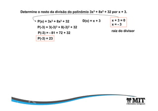 Determine o resto da divisão do polinômio 3x3 + 8x2 + 32 por x + 3. 
P(x) = 3x3 + 8x2 + 32 D(x) = x + 3 x + 3 = 0 
x = - 3 
raiz do divisor 
P(-3) = 3(-3)3 + 8(-3)2 + 32 
P(-3) = - 81 + 72 + 32 
P(-3) = 23 
 