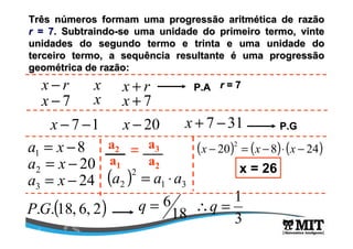 Três números formam uma progressão aritmética de razão 
r = 7. Subtraindo-se uma unidade do primeiro termo, vinte 
unidades do segundo termo e trinta e uma unidade do 
terceiro termo, a sequência resultante é uma progressão 
geométrica de razão: 
x - r x x + r P.A r = 7 
x - 7 x x + 7 
x - 7 -1 x - 20 x + 7 -31 P.G 
8 1 a = x - 
20 2 a = x - 
a2 a3 = 
a1 a2 
2 
a 3 = x - 24 ( a 2 ) = a 1 × a 
3 
( 20) ( 8) ( 24) 2 x - = x - × x - 
x = 26 
q = 6  
P.G.(18, 6, 2) 18 
1 q = 
3 
 