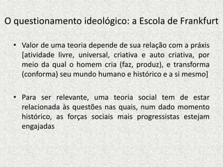 O questionamento ideológico: a Escola de Frankfurt
• Valor de uma teoria depende de sua relação com a práxis
[atividade livre, universal, criativa e auto criativa, por
meio da qual o homem cria (faz, produz), e transforma
(conforma) seu mundo humano e histórico e a si mesmo]
• Para ser relevante, uma teoria social tem de estar
relacionada às questões nas quais, num dado momento
histórico, as forças sociais mais progressistas estejam
engajadas
 