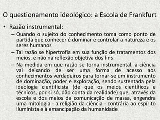 O questionamento ideológico: a Escola de Frankfurt
• Razão instrumental:
– Quando o sujeito do conhecimento toma como ponto de
partida que conhecer é dominar e controlar a natureza e os
seres humanos
– Tal razão se hipertrofia em sua função de tratamentos dos
meios, e não na reflexão objetiva dos fins
– Na medida em que razão se torna instrumental, a ciência
vai deixando de ser uma forma de acesso aos
conhecimentos verdadeiros para tornar-se um instrumento
de dominação, poder e exploração, sendo sustentada pela
ideologia cientificista (de que os meios científicos e
técnicos, por si só, dão conta da realidade) que, através da
escola e dos meios de comunicação de massa, engendra
uma mitologia - a religião da ciência - contrária ao espírito
iluminista e à emancipação da humanidade
 