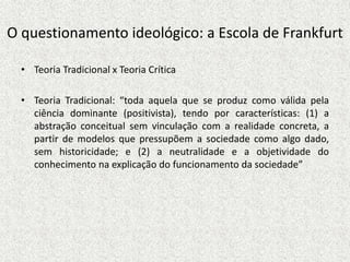 O questionamento ideológico: a Escola de Frankfurt
• Teoria Tradicional x Teoria Crítica
• Teoria Tradicional: “toda aquela que se produz como válida pela
ciência dominante (positivista), tendo por características: (1) a
abstração conceitual sem vinculação com a realidade concreta, a
partir de modelos que pressupõem a sociedade como algo dado,
sem historicidade; e (2) a neutralidade e a objetividade do
conhecimento na explicação do funcionamento da sociedade”
 