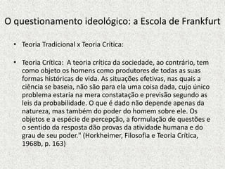 O questionamento ideológico: a Escola de Frankfurt
• Teoria Tradicional x Teoria Crítica:
• Teoria Crítica: A teoria crítica da sociedade, ao contrário, tem
como objeto os homens como produtores de todas as suas
formas históricas de vida. As situações efetivas, nas quais a
ciência se baseia, não são para ela uma coisa dada, cujo único
problema estaria na mera constatação e previsão segundo as
leis da probabilidade. O que é dado não depende apenas da
natureza, mas também do poder do homem sobre ele. Os
objetos e a espécie de percepção, a formulação de questões e
o sentido da resposta dão provas da atividade humana e do
grau de seu poder." (Horkheimer, Filosofia e Teoria Crítica,
1968b, p. 163)
 