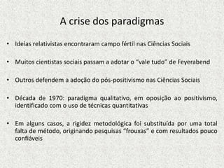 A crise dos paradigmas
• Ideias relativistas encontraram campo fértil nas Ciências Sociais
• Muitos cientistas sociais passam a adotar o “vale tudo” de Feyerabend
• Outros defendem a adoção do pós-positivismo nas Ciências Sociais
• Década de 1970: paradigma qualitativo, em oposição ao positivismo,
identificado com o uso de técnicas quantitativas
• Em alguns casos, a rigidez metodológica foi substituída por uma total
falta de método, originando pesquisas “frouxas” e com resultados pouco
confiáveis
 