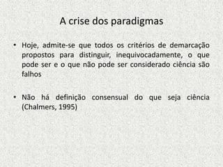 A crise dos paradigmas
• Hoje, admite-se que todos os critérios de demarcação
propostos para distinguir, inequivocadamente, o que
pode ser e o que não pode ser considerado ciência são
falhos
• Não há definição consensual do que seja ciência
(Chalmers, 1995)
 