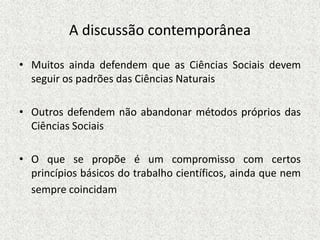 A discussão contemporânea
• Muitos ainda defendem que as Ciências Sociais devem
seguir os padrões das Ciências Naturais
• Outros defendem não abandonar métodos próprios das
Ciências Sociais
• O que se propõe é um compromisso com certos
princípios básicos do trabalho científicos, ainda que nem
sempre coincidam
 