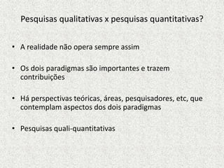Pesquisas qualitativas x pesquisas quantitativas?
• A realidade não opera sempre assim
• Os dois paradigmas são importantes e trazem
contribuições
• Há perspectivas teóricas, áreas, pesquisadores, etc, que
contemplam aspectos dos dois paradigmas
• Pesquisas quali-quantitativas
 