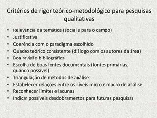 Critérios de rigor teórico-metodológico para pesquisas
qualitativas
• Relevância da temática (social e para o campo)
• Justificativa
• Coerência com o paradigma escolhido
• Quadro teórico consistente (diálogo com os autores da área)
• Boa revisão bibliográfica
• Escolha de boas fontes documentais (fontes primárias,
quando possível)
• Triangulação de métodos de análise
• Estabelecer relações entre os níveis micro e macro de análise
• Reconhecer limites e lacunas
• Indicar possíveis desdobramentos para futuras pesquisas
 