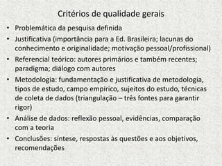 Critérios de qualidade gerais
• Problemática da pesquisa definida
• Justificativa (importância para a Ed. Brasileira; lacunas do
conhecimento e originalidade; motivação pessoal/profissional)
• Referencial teórico: autores primários e também recentes;
paradigma; diálogo com autores
• Metodologia: fundamentação e justificativa de metodologia,
tipos de estudo, campo empírico, sujeitos do estudo, técnicas
de coleta de dados (triangulação – três fontes para garantir
rigor)
• Análise de dados: reflexão pessoal, evidências, comparação
com a teoria
• Conclusões: síntese, respostas às questões e aos objetivos,
recomendações
 