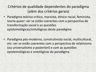 Critérios de qualidade dependentes do paradigma
(além dos critérios gerais)
• Paradigma teórico-crítico, marxista, étnico-racial, feminista,
teoria queer: ver se estão coerentes com a perspectiva de
transformação social e as questões
epistemológicas/ontológicas deste paradigma
• Paradigma pós-moderno, construtivista social, multicultural,
etc: ver se estão coerentes com a perspectiva de relativismo
(ou universalismo a posteriori) e com as questões
epistemológicas e ontológicas do paradigma
 