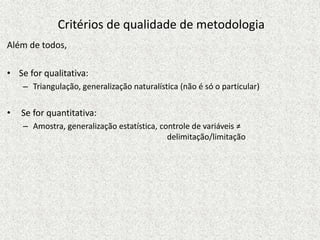 Critérios de qualidade de metodologia
Além de todos,
• Se for qualitativa:
– Triangulação, generalização naturalística (não é só o particular)
• Se for quantitativa:
– Amostra, generalização estatística, controle de variáveis ≠
delimitação/limitação
 