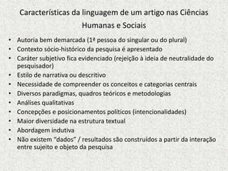 • Autoria bem demarcada (1ª pessoa do singular ou do plural)
• Contexto sócio-histórico da pesquisa é apresentado
• Caráter subjetivo fica evidenciado (rejeição à ideia de neutralidade do
pesquisador)
• Estilo de narrativa ou descritivo
• Necessidade de compreender os conceitos e categorias centrais
• Diversos paradigmas, quadros teóricos e metodologias
• Análises qualitativas
• Concepções e posicionamentos políticos (intencionalidades)
• Maior diversidade na estrutura textual
• Abordagem indutiva
• Não existem “dados” / resultados são construídos a partir da interação
entre sujeito e objeto da pesquisa
Características da linguagem de um artigo nas Ciências
Humanas e Sociais
 